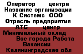 Оператор Call-центра › Название организации ­ К Системс, ООО › Отрасль предприятия ­ АТС, call-центр › Минимальный оклад ­ 15 000 - Все города Работа » Вакансии   . Калининградская обл.,Советск г.